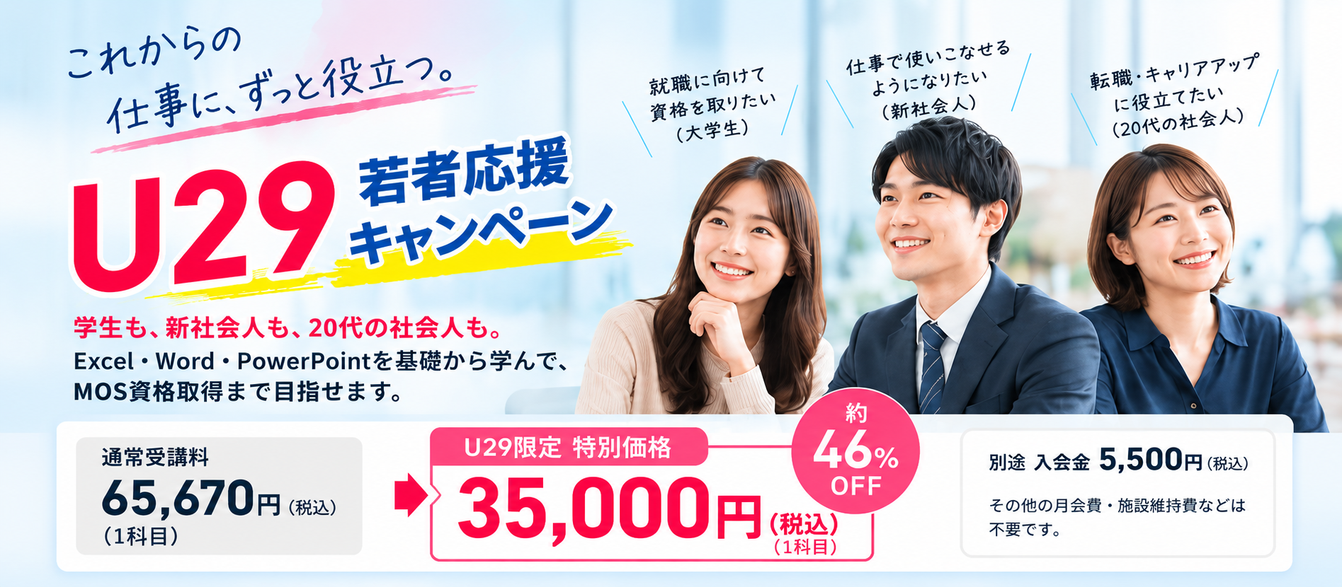 U29若者応援キャンペーン。学生・新社会人・20代の社会人向けMOS講座。Excel・Word・PowerPointを基礎から学びMOS資格取得を目指します。通常受講料65,670円のところ、29歳以下は1科目35,000円(税込)。別途入会金5,500円。